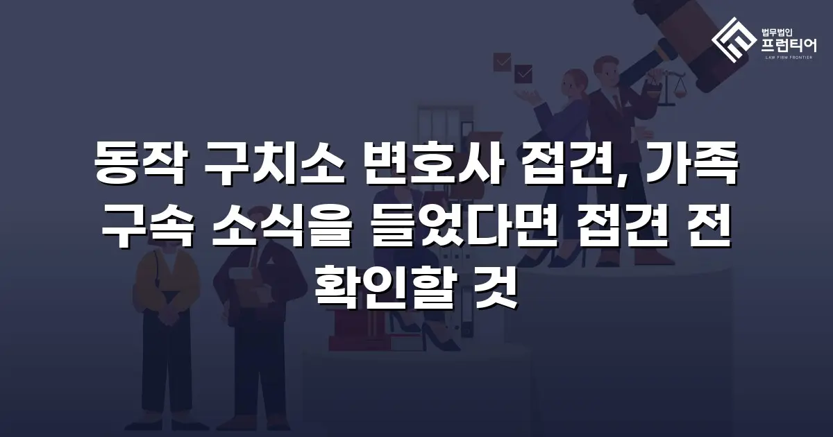 동작 구치소 변호사 접견, 가족 구속 소식을 들었다면 접견 전 확인할 것