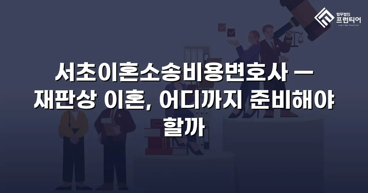 서초이혼소송비용변호사 — 재판상 이혼, 어디까지 준비해야 할까
