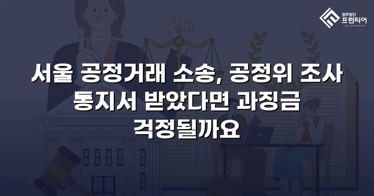 서울 공정거래 소송, 공정위 조사 통지서 받았다면 과징금 걱정될까요