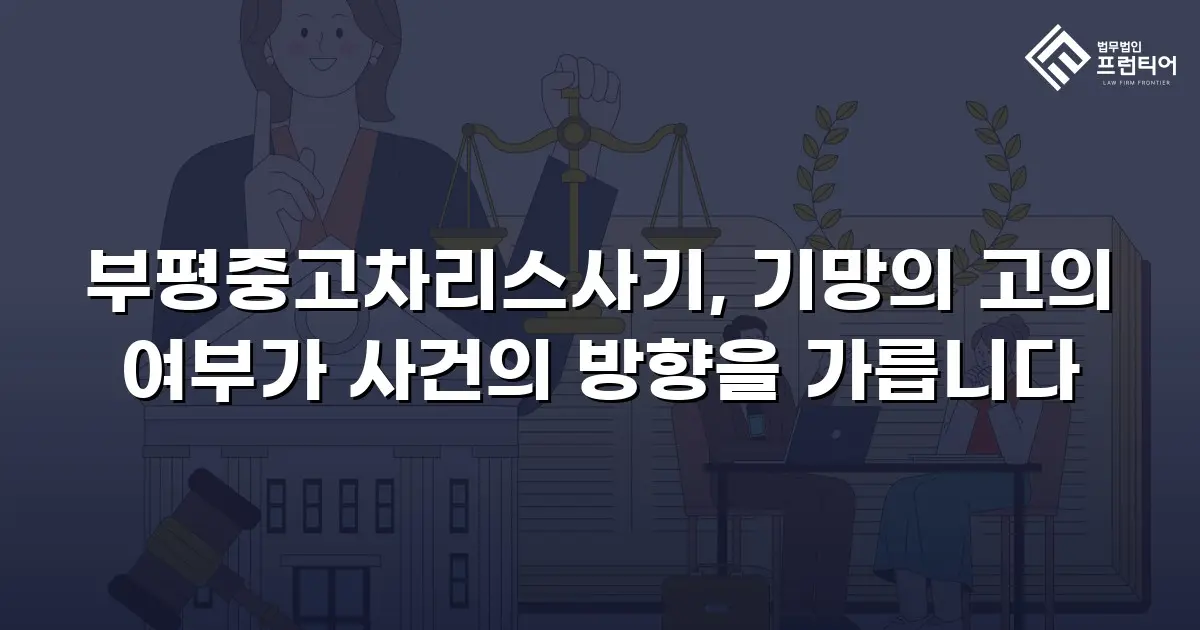 부평중고차리스사기, 기망의 고의 여부가 사건의 방향을 가릅니다
