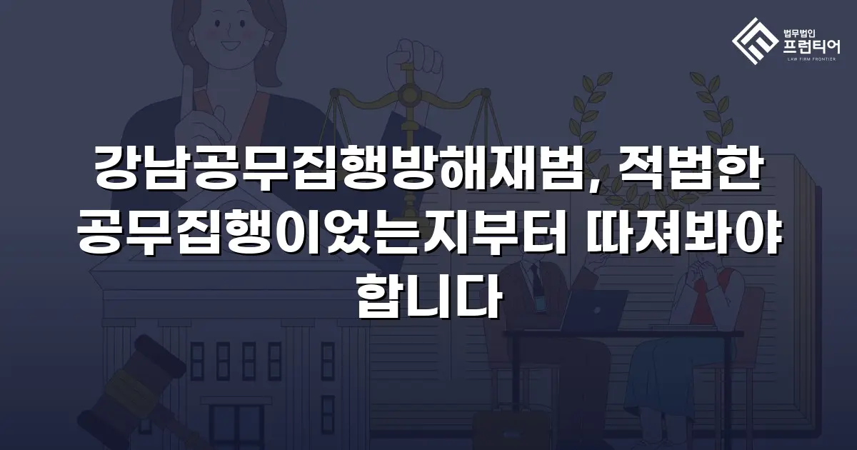 강남공무집행방해재범, 적법한 공무집행이었는지부터 따져봐야 합니다