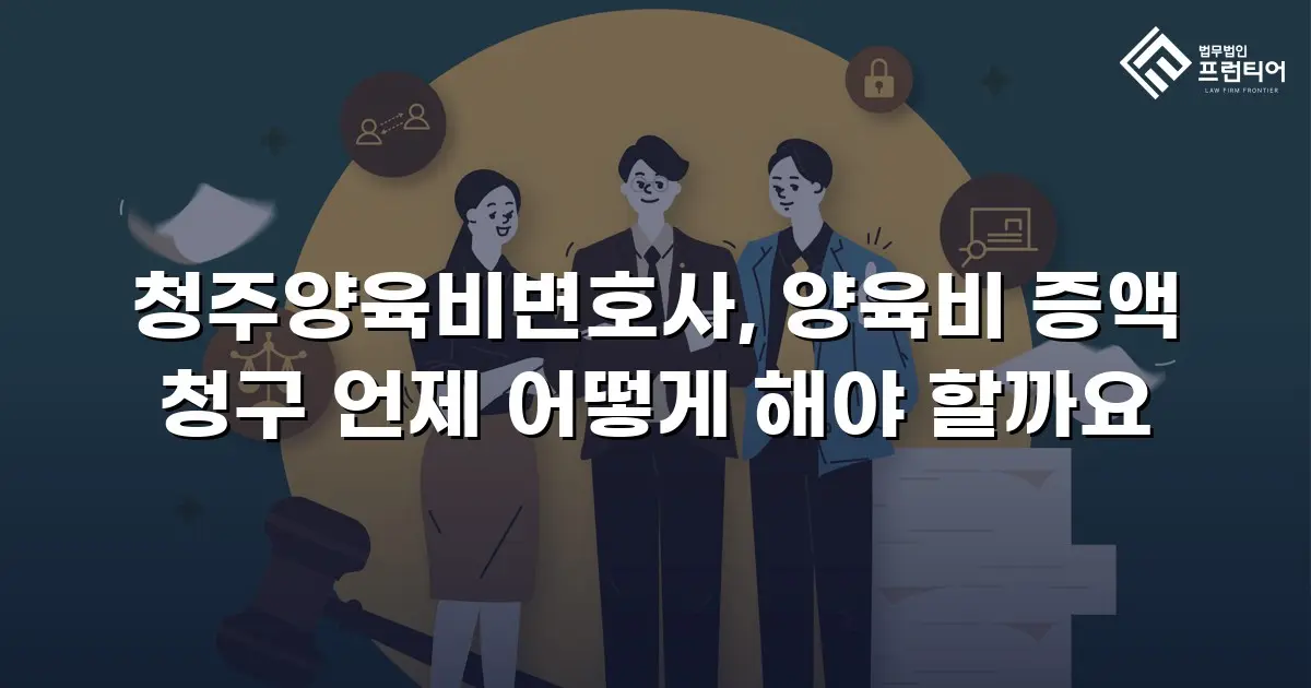 청주양육비변호사, 양육비 증액 청구 언제 어떻게 해야 할까요