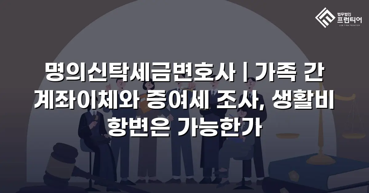 명의신탁세금변호사 | 가족 간 계좌이체와 증여세 조사, 생활비 항변은 가능한가