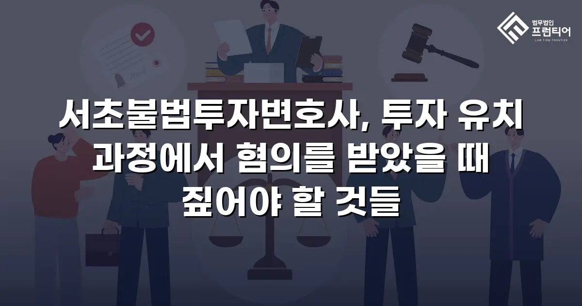 서초불법투자변호사, 투자 유치 과정에서 혐의를 받았을 때 짚어야 할 것들