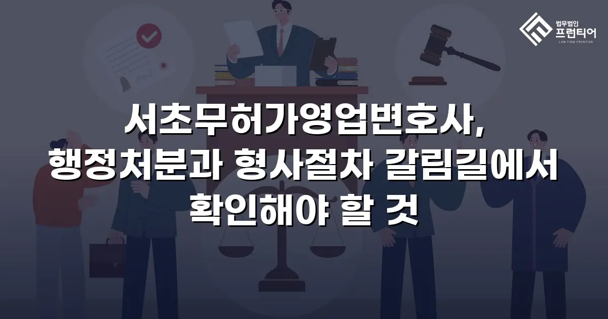 서초무허가영업변호사, 행정처분과 형사절차 갈림길에서 확인해야 할 것