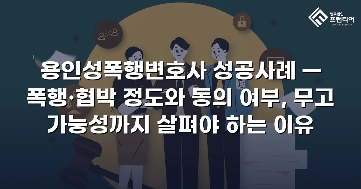 용인성폭행변호사 성공사례 — 폭행·협박 정도와 동의 여부, 무고 가능성까지 살펴야 하는 이유