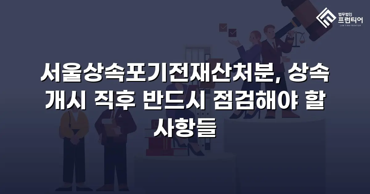 서울상속포기전재산처분, 상속 개시 직후 반드시 점검해야 할 사항들