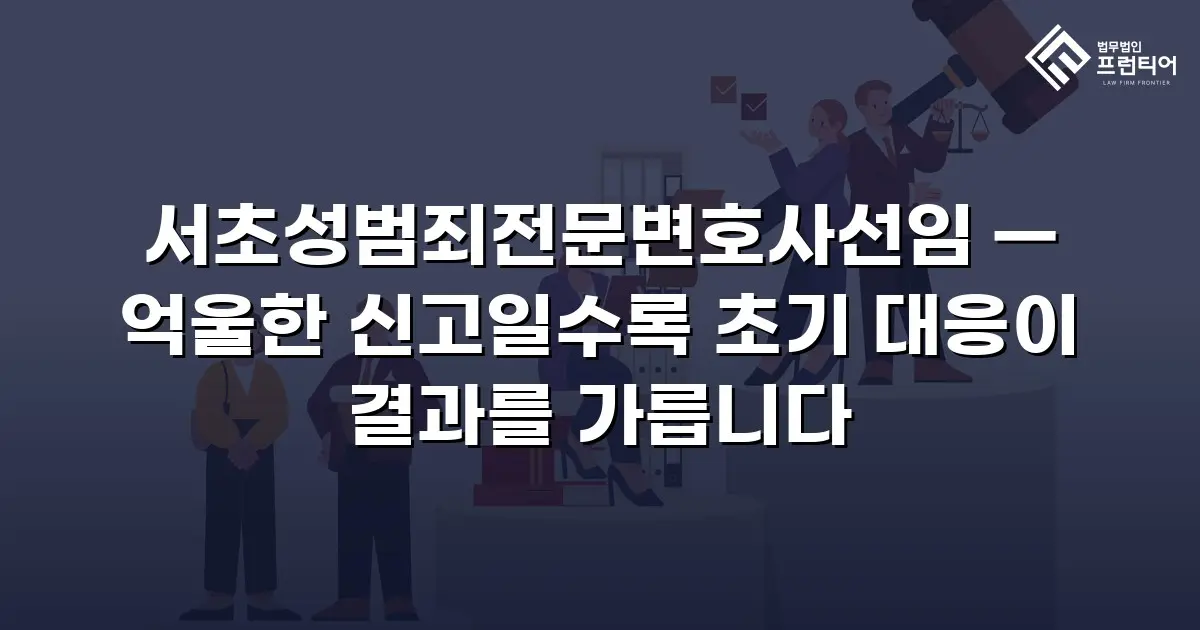 서초성범죄전문변호사선임 — 억울한 신고일수록 초기 대응이 결과를 가릅니다