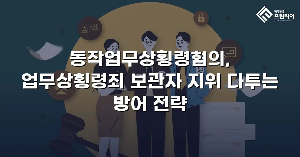 동작업무상횡령혐의, 업무상횡령죄 보관자 지위 다투는 방어 전략