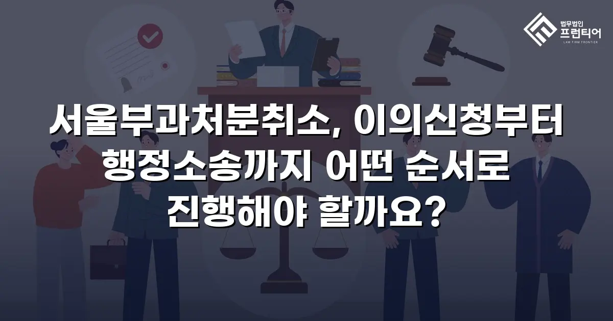 서울부과처분취소, 이의신청부터 행정소송까지 어떤 순서로 진행해야 할까요?