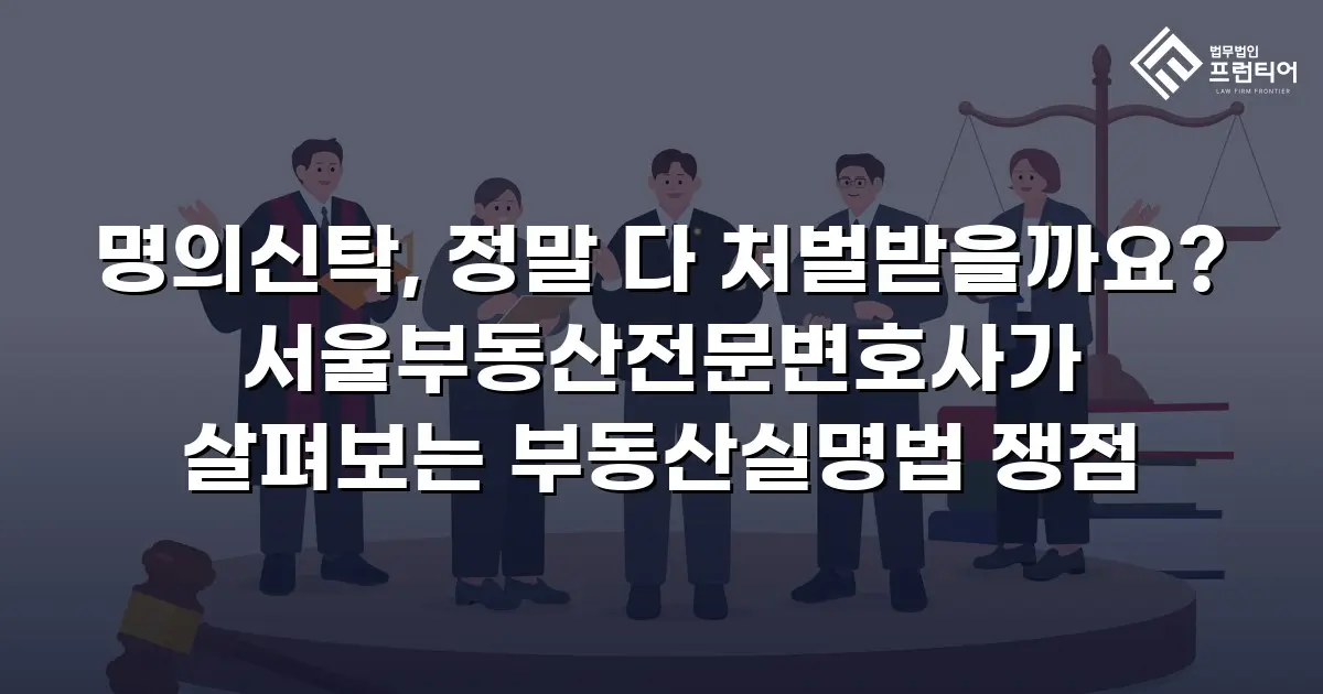 명의신탁, 정말 다 처벌받을까요? 서울부동산전문변호사가 살펴보는 부동산실명법 쟁점