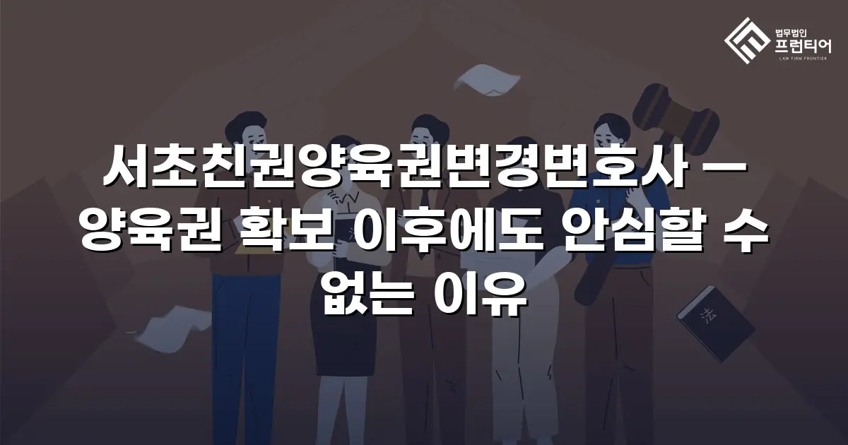서초친권양육권변경변호사 — 양육권 확보 이후에도 안심할 수 없는 이유