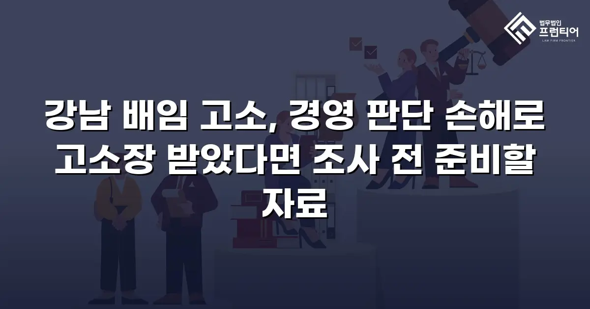 강남 배임 고소, 경영 판단 손해로 고소장 받았다면 조사 전 준비할 자료