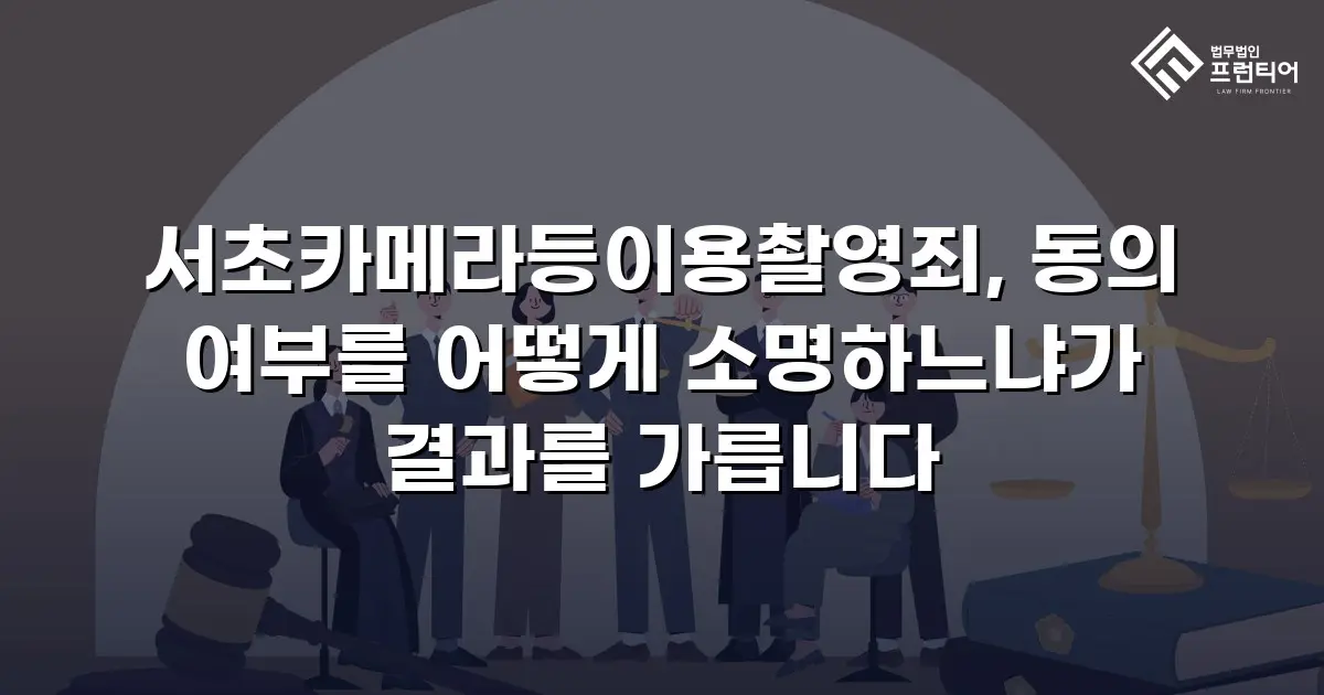 서초카메라등이용촬영죄, 동의 여부를 어떻게 소명하느냐가 결과를 가릅니다
