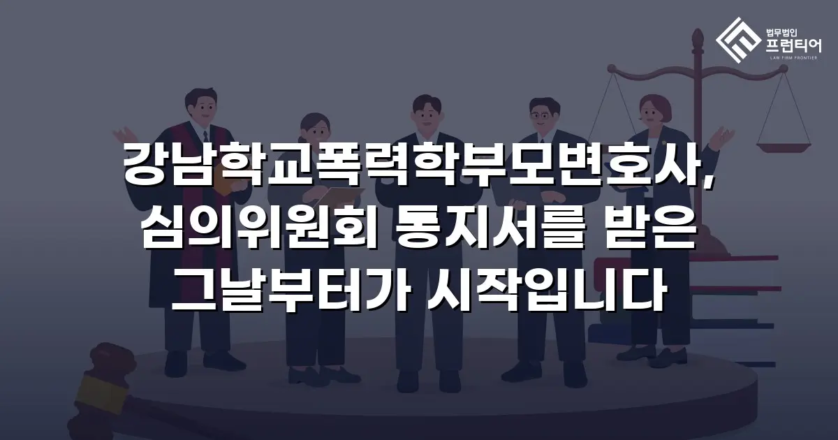 강남학교폭력학부모변호사, 심의위원회 통지서를 받은 그날부터가 시작입니다