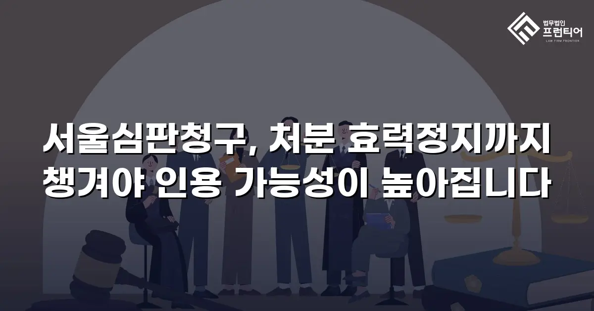 서울심판청구, 처분 효력정지까지 챙겨야 인용 가능성이 높아집니다