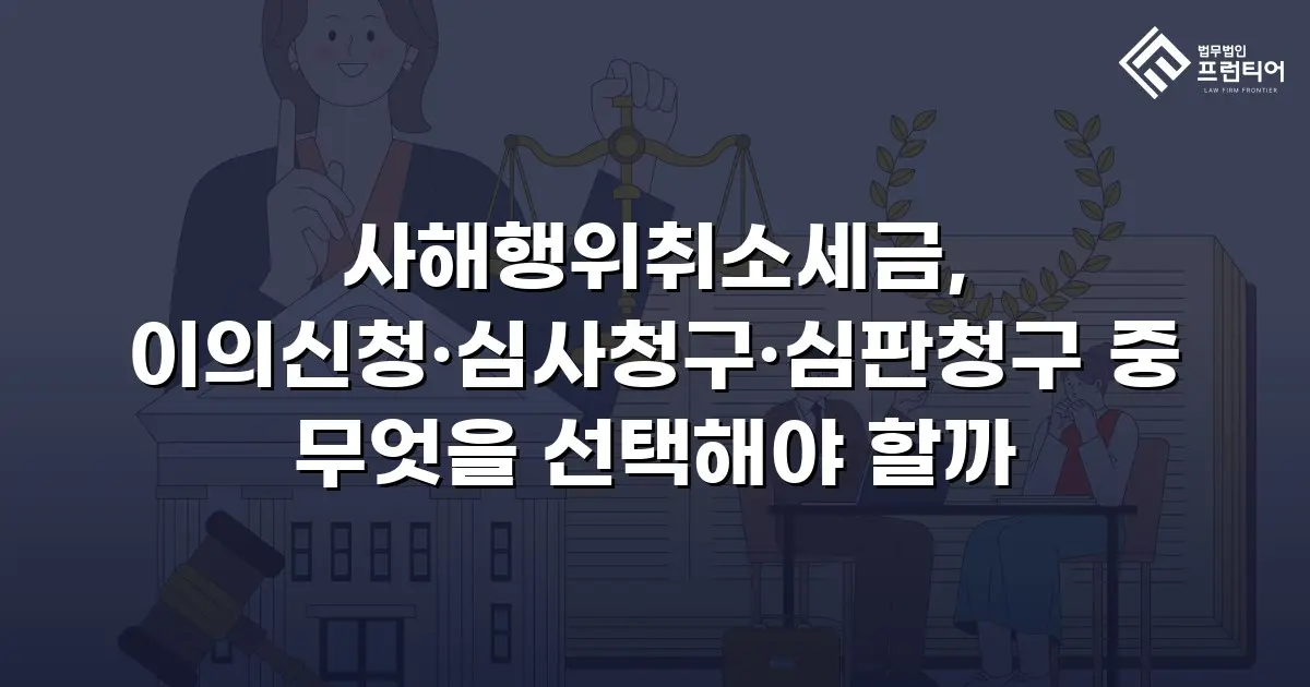 사해행위취소세금, 이의신청·심사청구·심판청구 중 무엇을 선택해야 할까