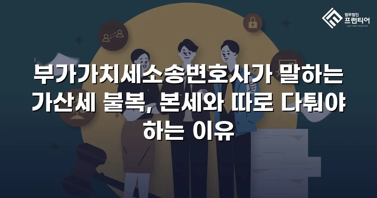 부가가치세소송변호사가 말하는 가산세 불복, 본세와 따로 다퉈야 하는 이유