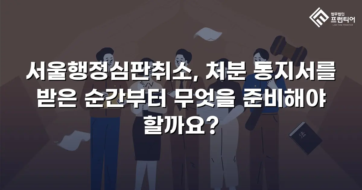 서울행정심판취소, 처분 통지서를 받은 순간부터 무엇을 준비해야 할까요?