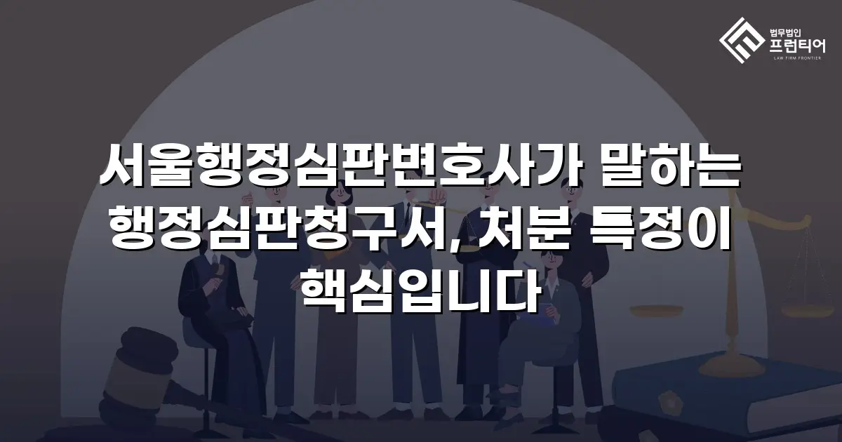 서울행정심판변호사가 말하는 행정심판청구서, 처분 특정이 핵심입니다