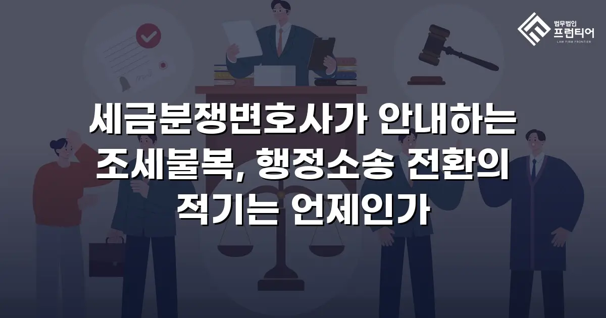세금분쟁변호사가 안내하는 조세불복, 행정소송 전환의 적기는 언제인가