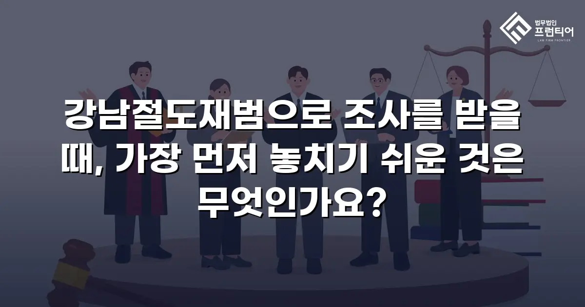 강남절도재범으로 조사를 받을 때, 가장 먼저 놓치기 쉬운 것은 무엇인가요?