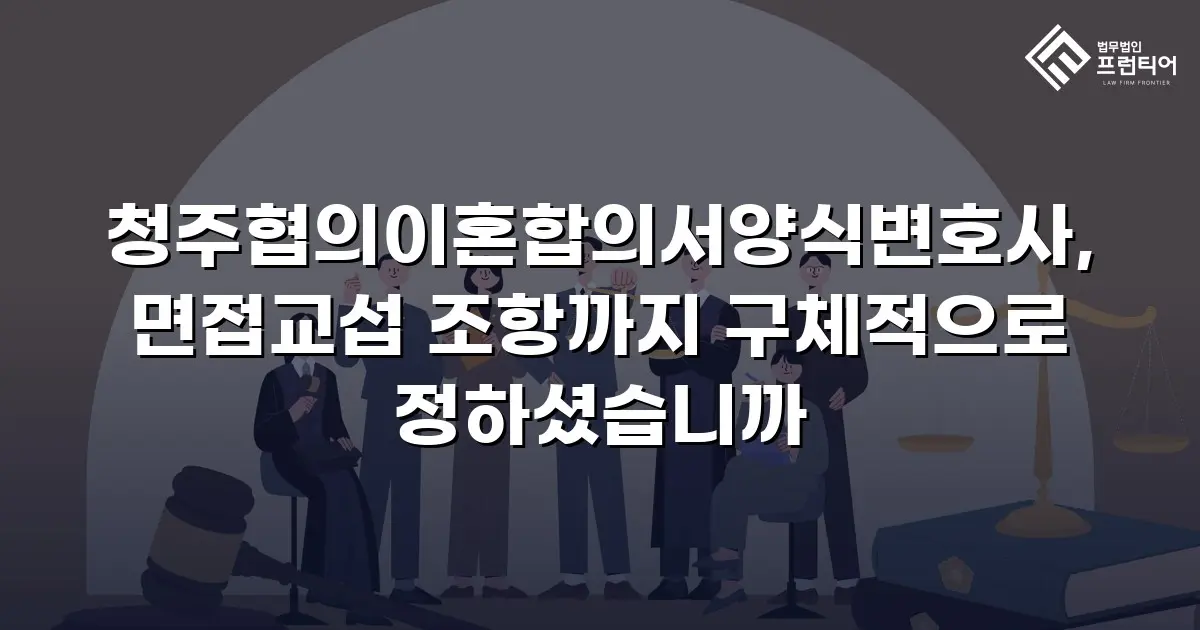 청주협의이혼합의서양식변호사, 면접교섭 조항까지 구체적으로 정하셨습니까