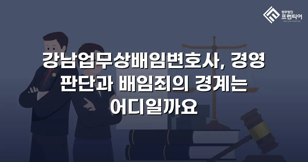 강남업무상배임변호사, 경영 판단과 배임죄의 경계는 어디일까요