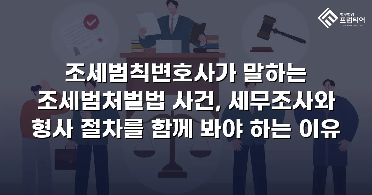 조세범칙변호사가 말하는 조세범처벌법 사건, 세무조사와 형사 절차를 함께 봐야 하는 이유