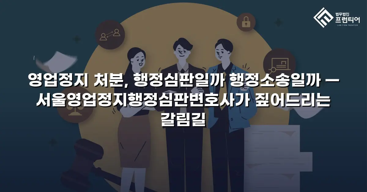 영업정지 처분, 행정심판일까 행정소송일까 — 서울영업정지행정심판변호사가 짚어드리는 갈림길