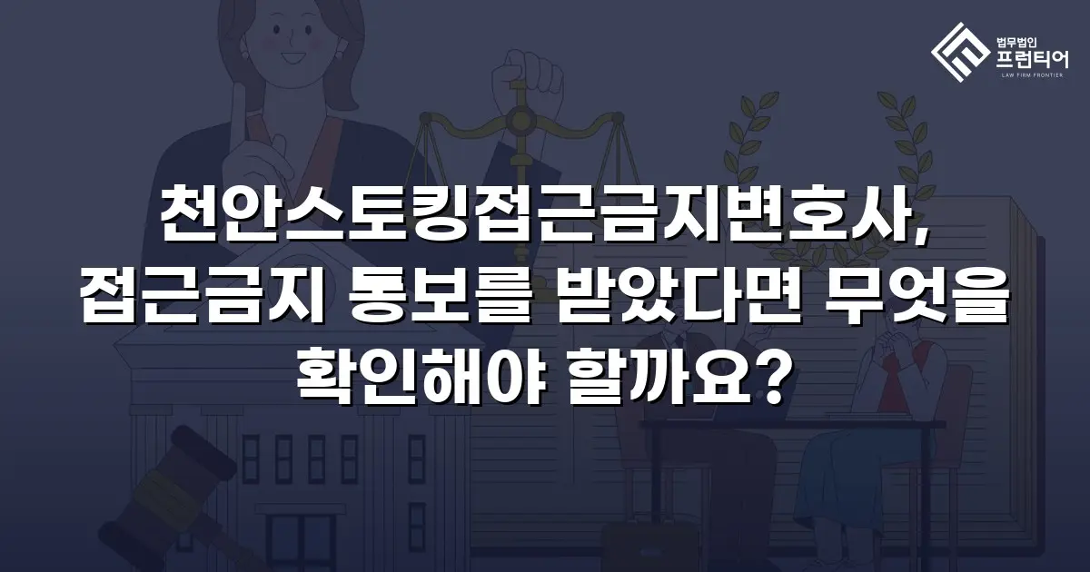 천안스토킹접근금지변호사, 접근금지 통보를 받았다면 무엇을 확인해야 할까요?