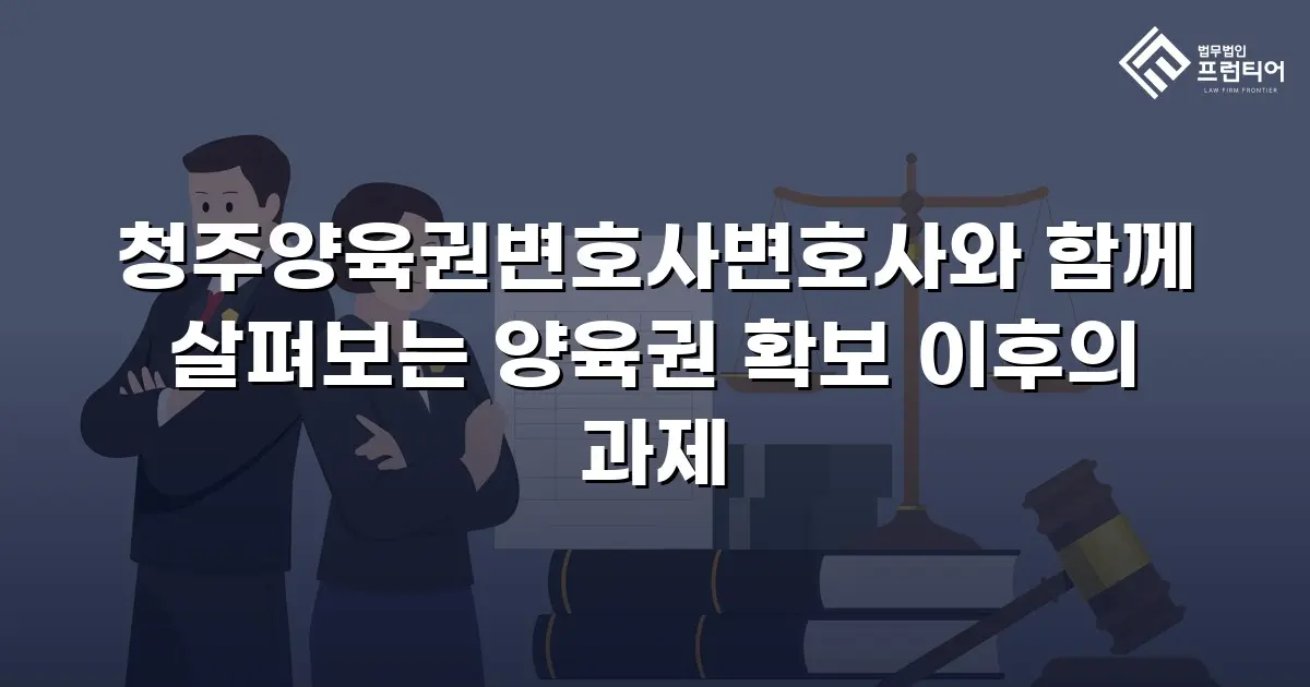 청주양육권변호사변호사와 함께 살펴보는 양육권 확보 이후의 과제
