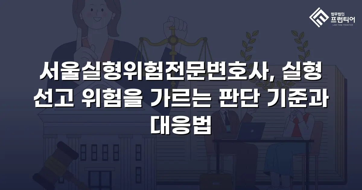 서울실형위험전문변호사, 실형 선고 위험을 가르는 판단 기준과 대응법