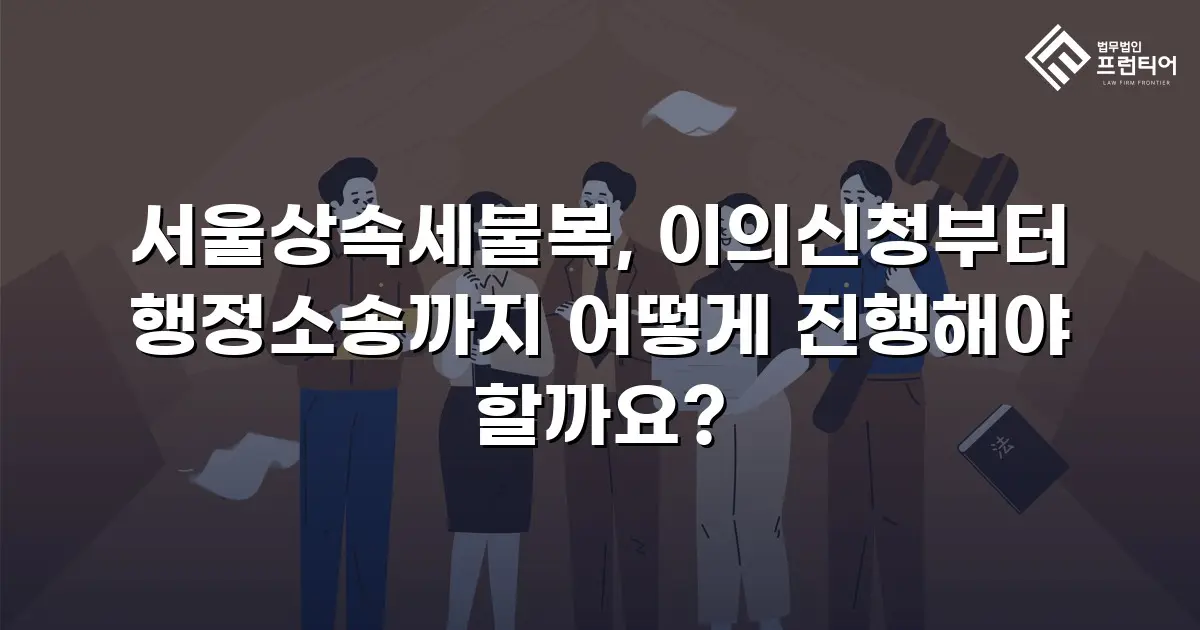 서울상속세불복, 이의신청부터 행정소송까지 어떻게 진행해야 할까요?