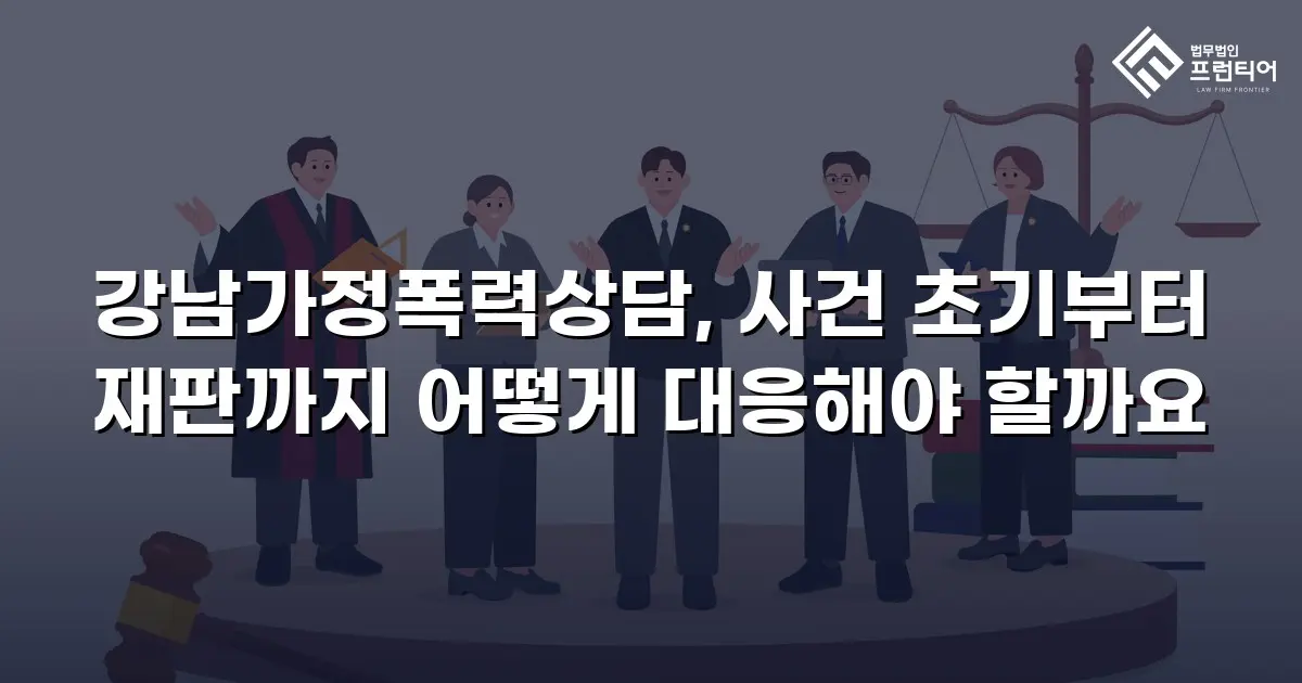 강남가정폭력상담, 사건 초기부터 재판까지 어떻게 대응해야 할까요
