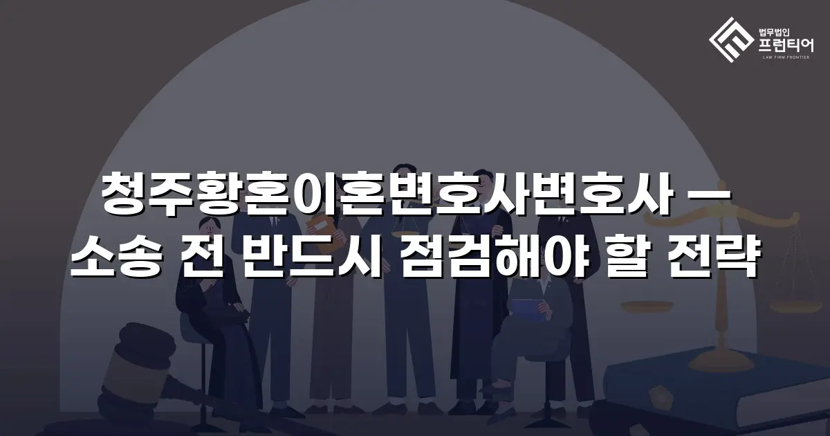 청주황혼이혼변호사변호사 — 소송 전 반드시 점검해야 할 전략