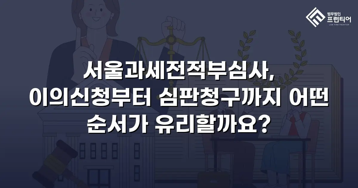 서울과세전적부심사, 이의신청부터 심판청구까지 어떤 순서가 유리할까요?