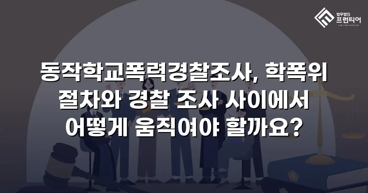 동작학교폭력경찰조사, 학폭위 절차와 경찰 조사 사이에서 어떻게 움직여야 할까요?