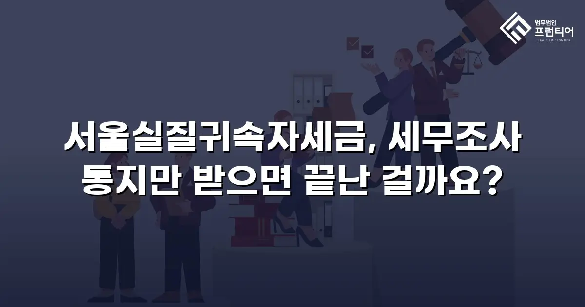 서울실질귀속자세금, 세무조사 통지만 받으면 끝난 걸까요?