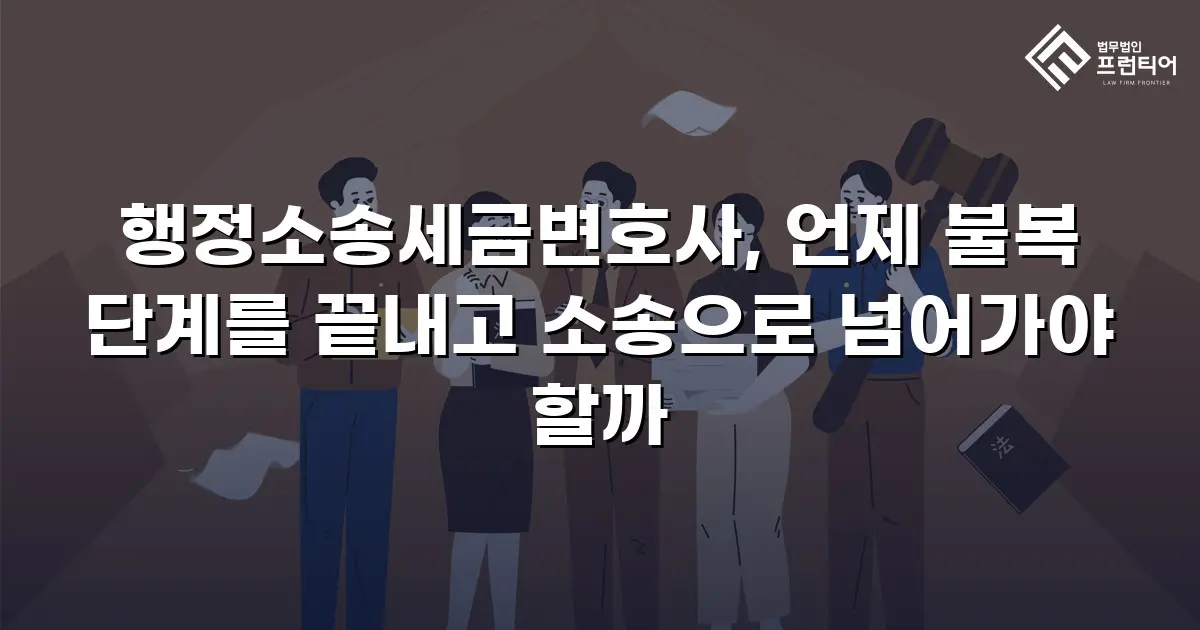 행정소송세금변호사, 언제 불복 단계를 끝내고 소송으로 넘어가야 할까