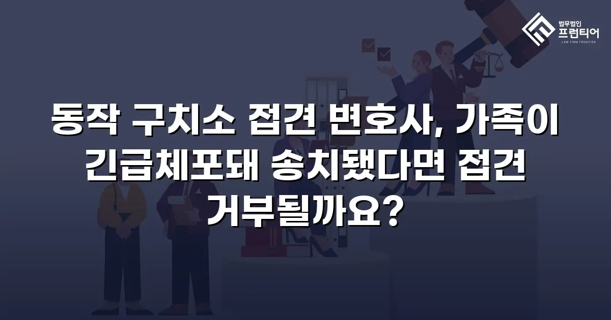 동작 구치소 접견 변호사, 가족이 긴급체포돼 송치됐다면 접견 거부될까요?