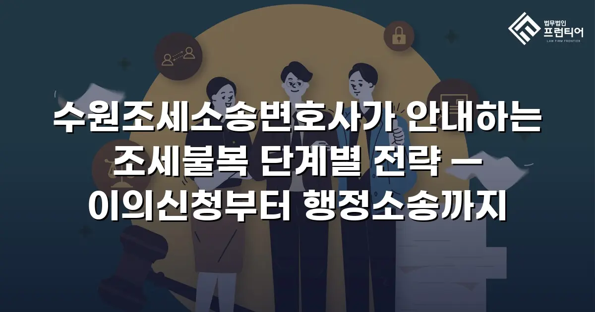 수원조세소송변호사가 안내하는 조세불복 단계별 전략 — 이의신청부터 행정소송까지