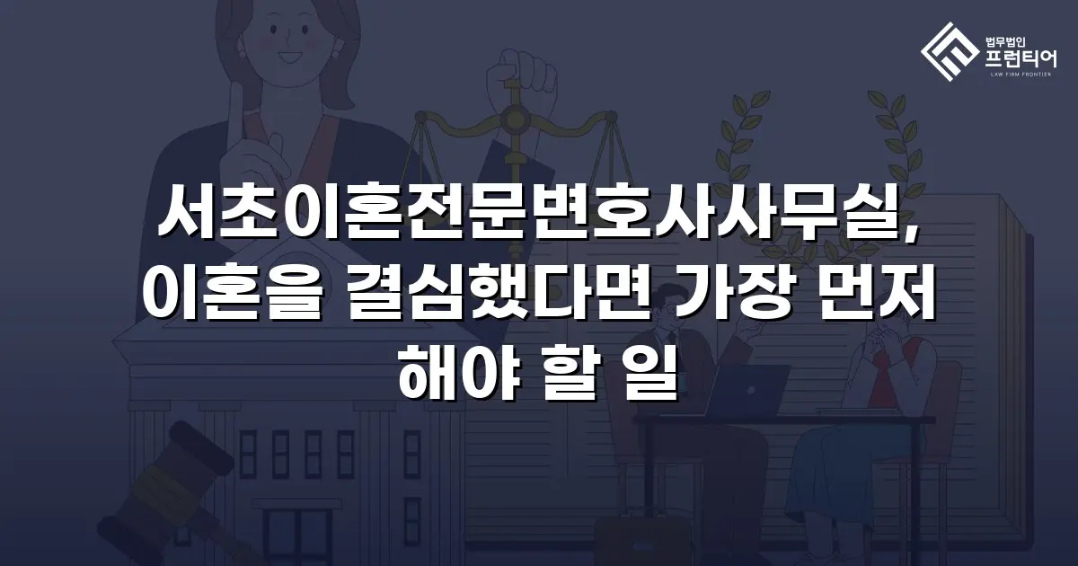 서초이혼전문변호사사무실, 이혼을 결심했다면 가장 먼저 해야 할 일