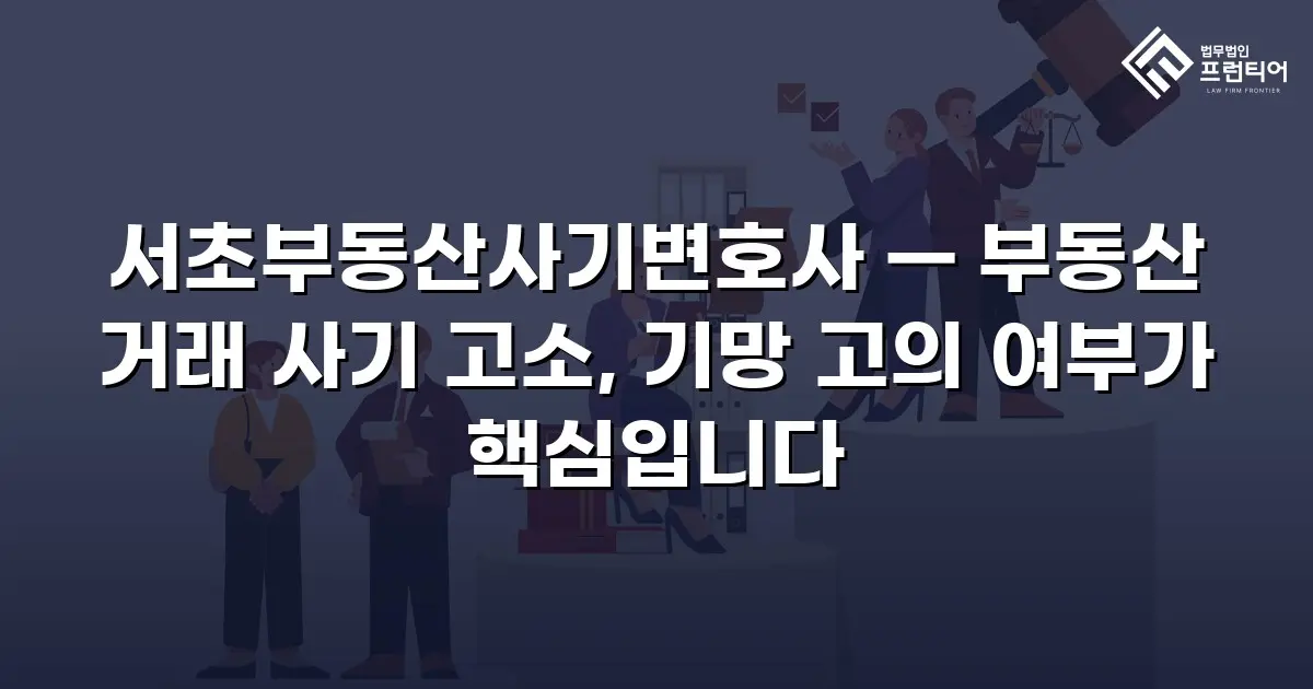 서초부동산사기변호사 — 부동산 거래 사기 고소, 기망 고의 여부가 핵심입니다