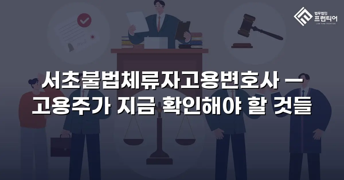 서초불법체류자고용변호사 — 고용주가 지금 확인해야 할 것들