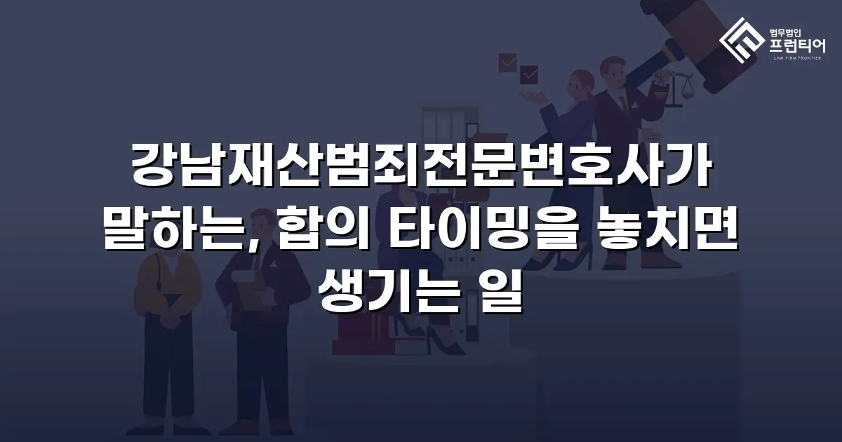 강남재산범죄전문변호사가 말하는, 합의 타이밍을 놓치면 생기는 일