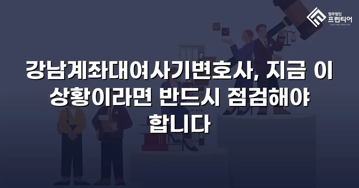 강남계좌대여사기변호사, 지금 이 상황이라면 반드시 점검해야 합니다