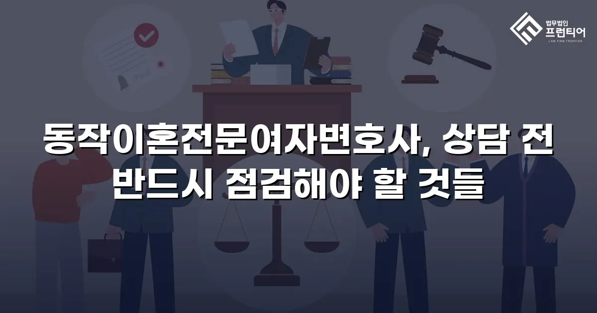 동작이혼전문여자변호사, 상담 전 반드시 점검해야 할 것들