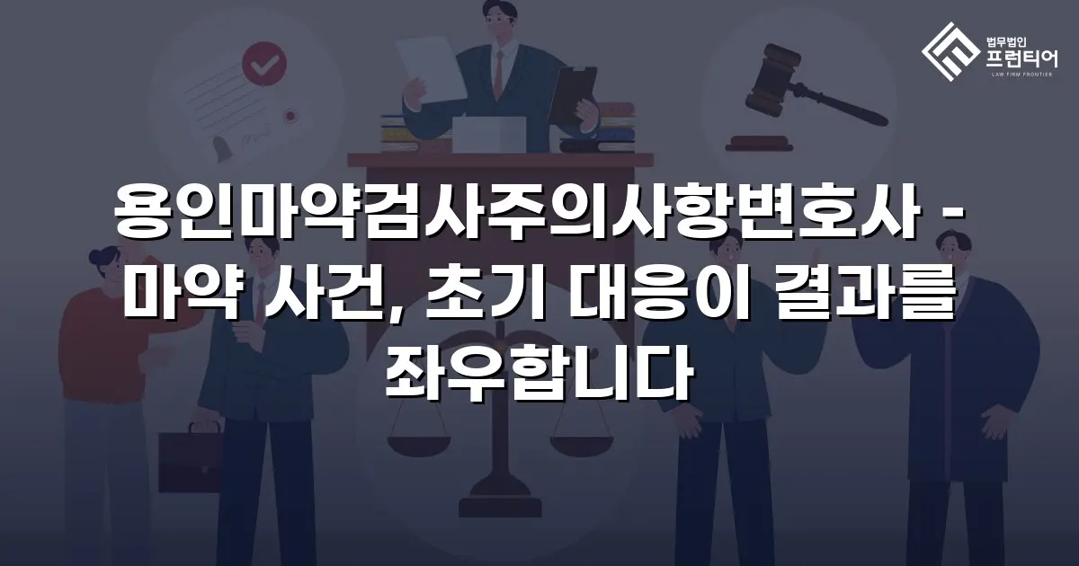 용인마약검사주의사항변호사 – 마약 사건, 초기 대응이 결과를 좌우합니다