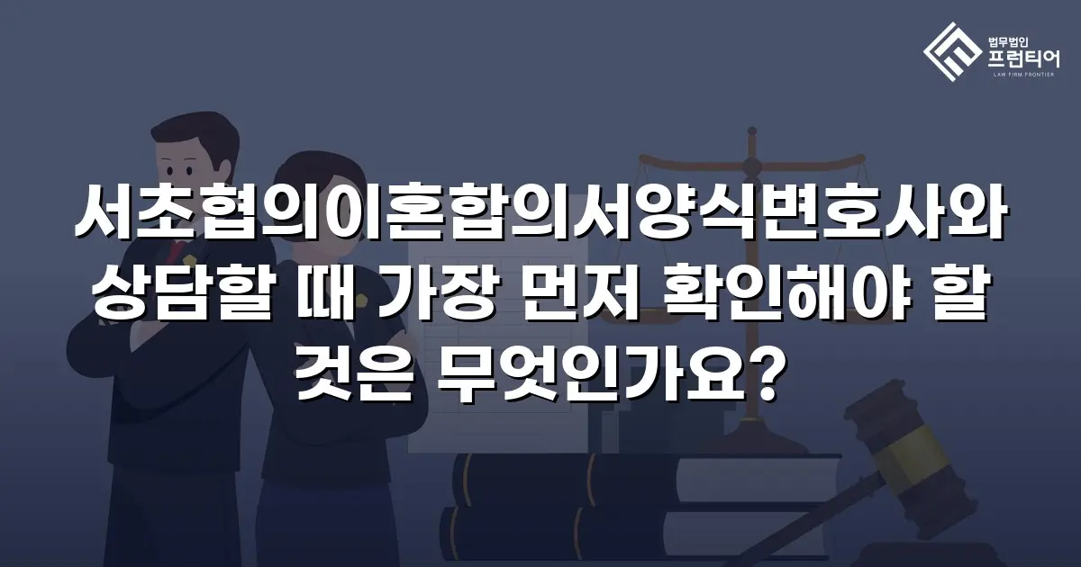 서초협의이혼합의서양식변호사와 상담할 때 가장 먼저 확인해야 할 것은 무엇인가요?
